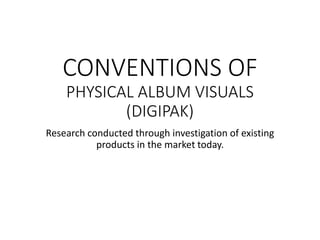 CONVENTIONS OF
PHYSICAL ALBUM VISUALS
(DIGIPAK)
Research conducted through investigation of existing
products in the market today.
 