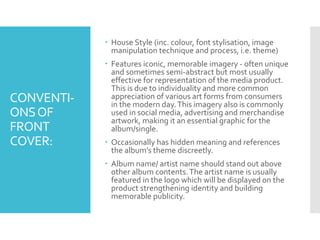 CONVENTI-
ONSOF
FRONT
COVER:
 House Style (inc. colour, font stylisation, image
manipulation technique and process, i.e. theme)
 Features iconic, memorable imagery - often unique
and sometimes semi-abstract but most usually
effective for representation of the media product.
This is due to individuality and more common
appreciation of various art forms from consumers
in the modern day.This imagery also is commonly
used in social media, advertising and merchandise
artwork, making it an essential graphic for the
album/single.
 Occasionally has hidden meaning and references
the album’s theme discreetly.
 Album name/ artist name should stand out above
other album contents.The artist name is usually
featured in the logo which will be displayed on the
product strengthening identity and building
memorable publicity.
 