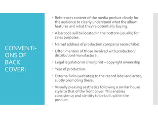 CONVENTI-
ONSOF
BACK
COVER:
 References content of the media product clearly for
the audience to clearly understand what the album
features and what they’re potentially buying.
 A barcode will be located in the bottom (usually) for
sales purposes.
 Name/ address of production company/ record label.
 Often mention of those involved with production/
distribution/ manufacture.
 Legal legislation in small print – copyright ownership
 Year of production.
 External links (websites) to the record label and artist,
subtly promoting these.
 Visually pleasing aesthetics following a similar house
style to that of the front cover.This enables
consistency and identity to be built within the
product.
 