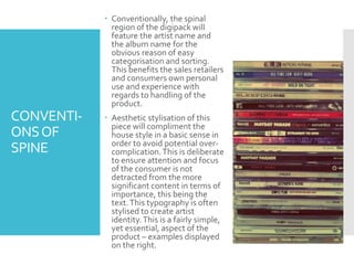 CONVENTI-
ONSOF
SPINE
 Conventionally, the spinal
region of the digipack will
feature the artist name and
the album name for the
obvious reason of easy
categorisation and sorting.
This benefits the sales retailers
and consumers own personal
use and experience with
regards to handling of the
product.
 Aesthetic stylisation of this
piece will compliment the
house style in a basic sense in
order to avoid potential over-
complication.This is deliberate
to ensure attention and focus
of the consumer is not
detracted from the more
significant content in terms of
importance, this being the
text.This typography is often
stylised to create artist
identity.This is a fairly simple,
yet essential, aspect of the
product – examples displayed
on the right.
 