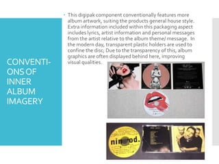CONVENTI-
ONSOF
INNER
ALBUM
IMAGERY
 This digipak component conventionally features more
album artwork, suiting the products general house style.
Extra information included within this packaging aspect
includes lyrics, artist information and personal messages
from the artist relative to the album theme/ message. In
the modern day, transparent plastic holders are used to
confine the disc; Due to the transparency of this, album
graphics are often displayed behind here, improving
visual qualities.
 