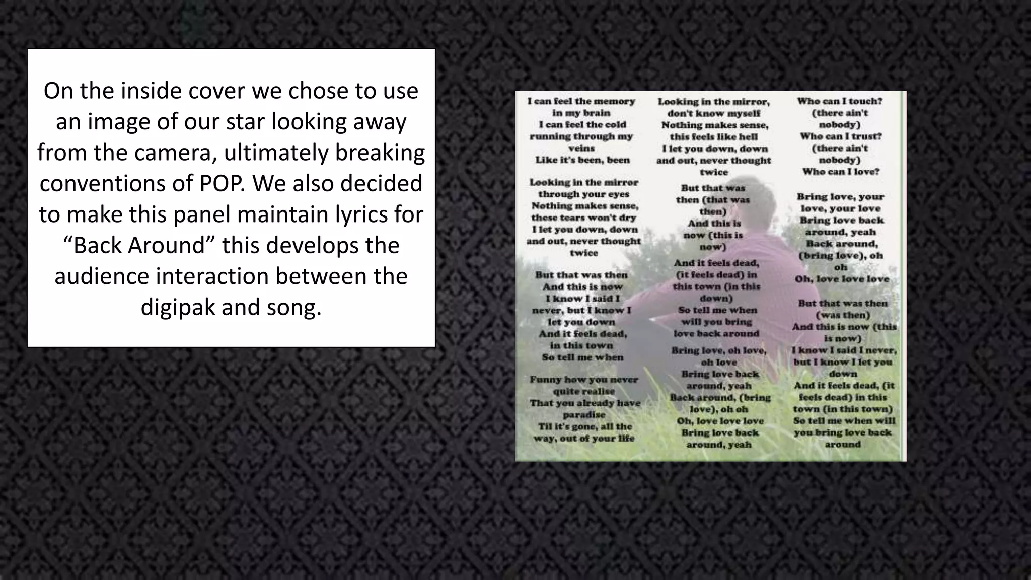 On the inside cover we chose to use
an image of our star looking away
from the camera, ultimately breaking
conventions of POP. We also decided
to make this panel maintain lyrics for
“Back Around” this develops the
audience interaction between the
digipak and song.
 