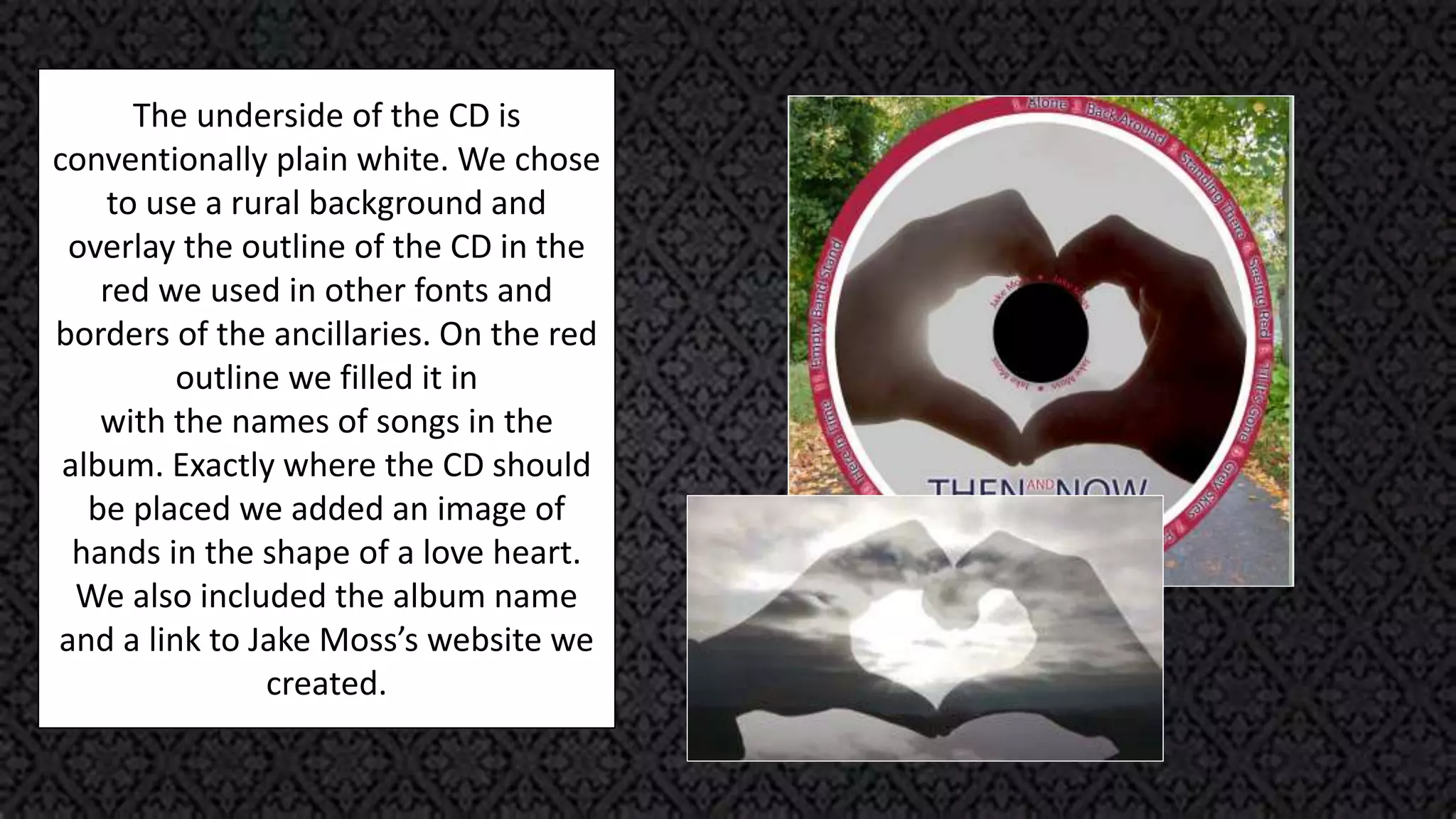 The underside of the CD is
conventionally plain white. We chose
to use a rural background and
overlay the outline of the CD in the
red we used in other fonts and
borders of the ancillaries. On the red
outline we filled it in
with the names of songs in the
album. Exactly where the CD should
be placed we added an image of
hands in the shape of a love heart.
We also included the album name
and a link to Jake Moss’s website we
created.
 
