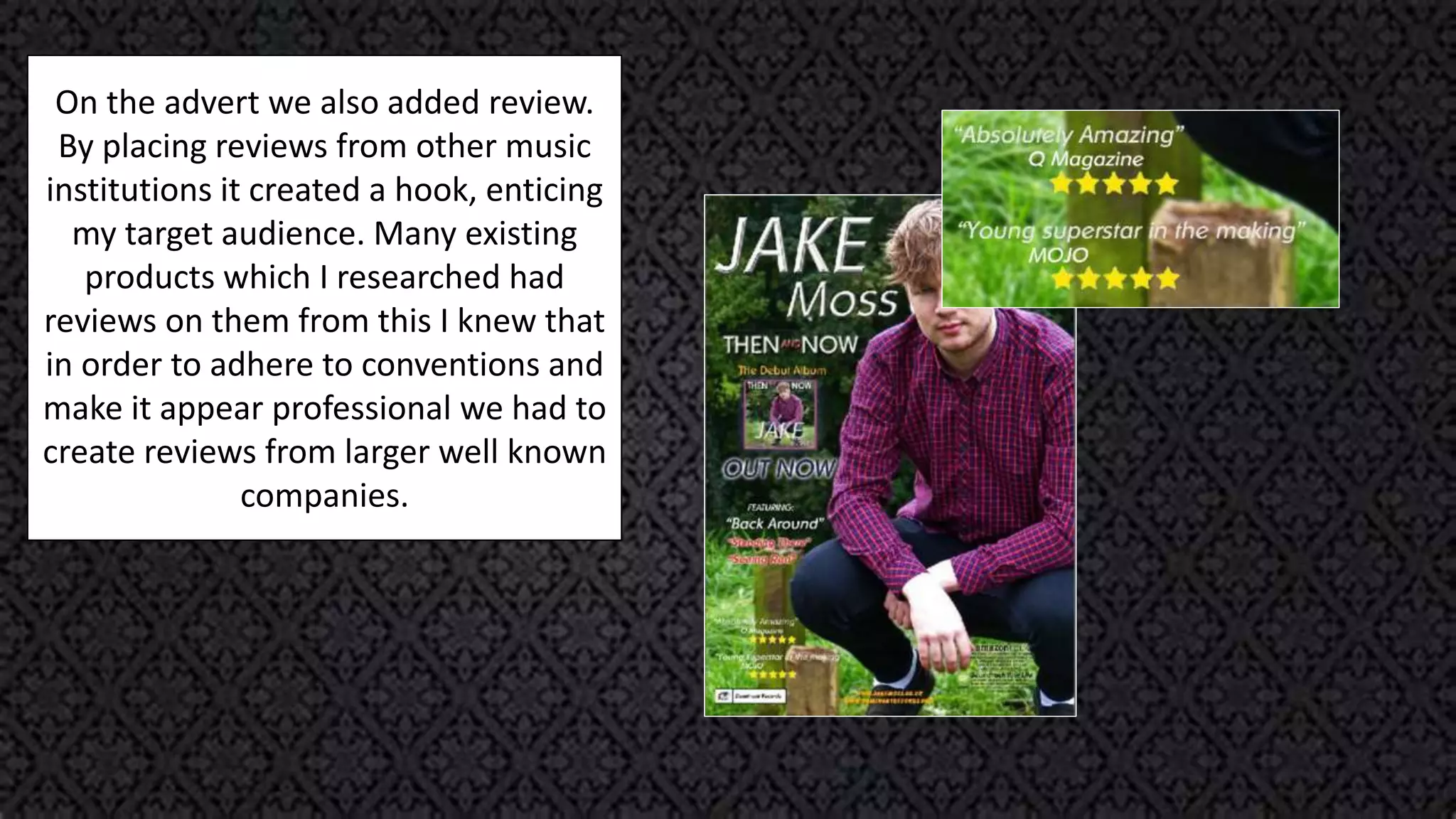 On the advert we also added review.
By placing reviews from other music
institutions it created a hook, enticing
my target audience. Many existing
products which I researched had
reviews on them from this I knew that
in order to adhere to conventions and
make it appear professional we had to
create reviews from larger well known
companies.
 