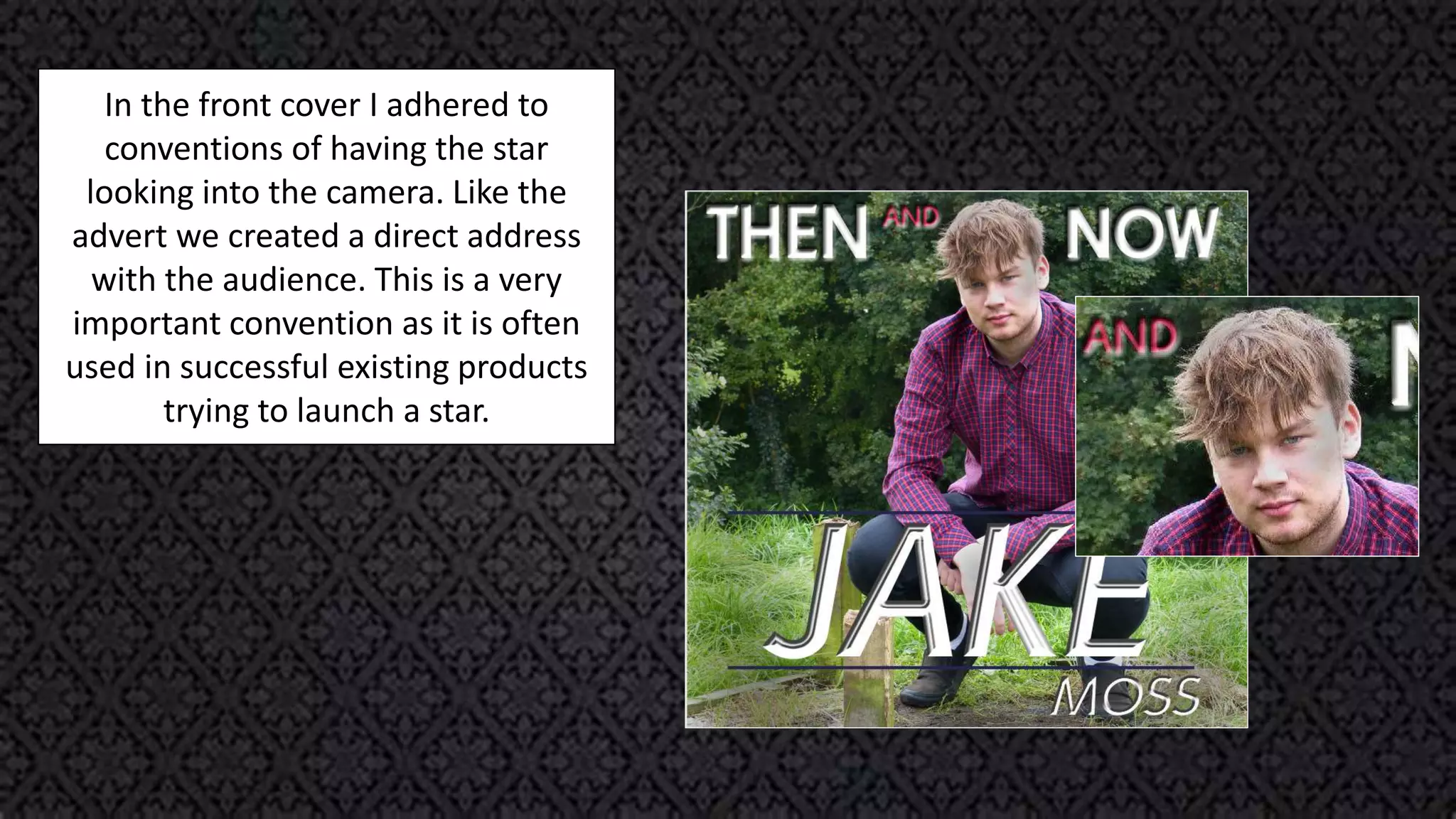 In the front cover I adhered to
conventions of having the star
looking into the camera. Like the
advert we created a direct address
with the audience. This is a very
important convention as it is often
used in successful existing products
trying to launch a star.
 