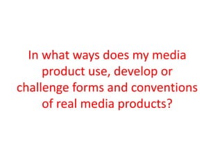 In what ways does my media
product use, develop or
challenge forms and conventions
of real media products?
 