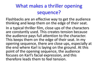 Flashbacks are an effective way to get the audience
thinking and keep them on the edge of their seat.
In a typical thriller film, close ups of the characters
are constantly used. This creates tension because
the audience pays full attention to the character.
This keeps them on the edge of their seat. In my
opening sequence, there are close ups, especially at
the end where Karl is laying on the ground. At this
point of the opening sequence, the audience
focuses on Karl’s facial expression, and this
therefore leads them to feel tension.
What makes a thriller opening
sequence?
 