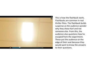 This is how the flashback starts.
Flashbacks are common in real
thriller films. The flashback builds
suspense as the audience wonder
why they chose Karl and not
someone else. From this, the
audience also questions how he
escaped from the experiment.
These put the audience on the
edge of their seat because they
would want to know the answers
to their questions.
 