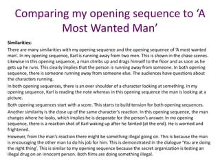 Comparing my opening sequence to ‘A
Most Wanted Man’
Similarities:
There are many similarities with my opening sequence and the opening sequence of ‘A most wanted
man’. In my opening sequence, Karl is running away from two men. This is shown in the chase scenes.
Likewise in this opening sequence, a man climbs up and drags himself to the floor and as soon as he
gets up he runs. This clearly implies that the person is running away from someone. In both opening
sequence, there is someone running away from someone else. The audiences have questions about
the characters running.
In both opening sequences, there is an over shoulder of a character looking at something. In my
opening sequence, Karl is reading the note whereas in this opening sequence the man is looking at a
picture.
Both opening sequences start with a score. This starts to build tension for both opening sequences.
Another similarity is the close up of the same character's reaction. In this opening sequence, the man
changes where he looks, which implies he is desperate for the person’s answer. In my opening
sequence, there is a reaction shot of Karl waking up after he fainted (at the end). He is worried and
frightened.
However, from the man’s reaction there might be something illegal going on. This is because the man
is encouraging the other man to do his job for him. This is demonstrated in the dialogue ‘You are doing
the right thing’. This is similar to my opening sequence because the secret organization is testing an
illegal drug on an innocent person. Both films are doing something illegal.
 