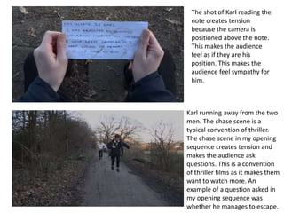 Karl running away from the two
men. The chase scene is a
typical convention of thriller.
The chase scene in my opening
sequence creates tension and
makes the audience ask
questions. This is a convention
of thriller films as it makes them
want to watch more. An
example of a question asked in
my opening sequence was
whether he manages to escape.
The shot of Karl reading the
note creates tension
because the camera is
positioned above the note.
This makes the audience
feel as if they are his
position. This makes the
audience feel sympathy for
him.
 