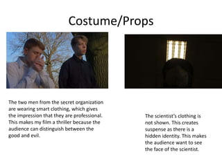 The two men from the secret organization
are wearing smart clothing, which gives
the impression that they are professional.
This makes my film a thriller because the
audience can distinguish between the
good and evil.
The scientist’s clothing is
not shown. This creates
suspense as there is a
hidden identity. This makes
the audience want to see
the face of the scientist.
Costume/Props
 