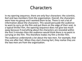 Characters
In my opening sequence, there are only four characters: the scientist,
Karl and two members from the organization. Overall, the characters
were how my group and I wanted them to be. There is not a lot of
information about the characters. This would persuade the audience
to want to carry on the film and put them on the edge of their seat. In
a typical thriller film, the opening sequence does not give too much
away because if everything about the characters are revealed within
the first 3 minutes then the audience would think there is no point in
carrying on the film. This therefore makes my film a thriller film.
The audience understands a lot about the two men. For example, that
they are after Karl. When they start chasing Karl, they realize they are
the two men are from the organization.
 