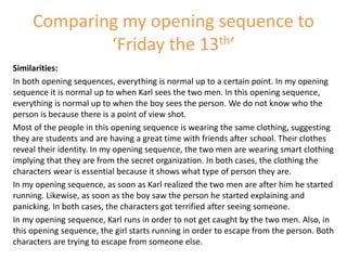Comparing my opening sequence to
‘Friday the 13th’
Similarities:
In both opening sequences, everything is normal up to a certain point. In my opening
sequence it is normal up to when Karl sees the two men. In this opening sequence,
everything is normal up to when the boy sees the person. We do not know who the
person is because there is a point of view shot.
Most of the people in this opening sequence is wearing the same clothing, suggesting
they are students and are having a great time with friends after school. Their clothes
reveal their identity. In my opening sequence, the two men are wearing smart clothing
implying that they are from the secret organization. In both cases, the clothing the
characters wear is essential because it shows what type of person they are.
In my opening sequence, as soon as Karl realized the two men are after him he started
running. Likewise, as soon as the boy saw the person he started explaining and
panicking. In both cases, the characters got terrified after seeing someone.
In my opening sequence, Karl runs in order to not get caught by the two men. Also, in
this opening sequence, the girl starts running in order to escape from the person. Both
characters are trying to escape from someone else.
 