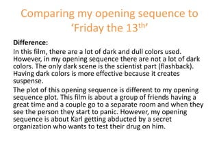 Difference:
In this film, there are a lot of dark and dull colors used.
However, in my opening sequence there are not a lot of dark
colors. The only dark scene is the scientist part (flashback).
Having dark colors is more effective because it creates
suspense.
The plot of this opening sequence is different to my opening
sequence plot. This film is about a group of friends having a
great time and a couple go to a separate room and when they
see the person they start to panic. However, my opening
sequence is about Karl getting abducted by a secret
organization who wants to test their drug on him.
Comparing my opening sequence to
‘Friday the 13th’
 