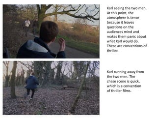 Karl seeing the two men.
At this point, the
atmosphere is tense
because it leaves
questions on the
audiences mind and
makes them panic about
what Karl would do.
These are conventions of
thriller.
Karl running away from
the two men. The
chase scene is quick,
which is a convention
of thriller films.
 