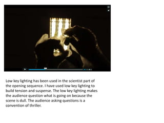 Low key lighting has been used in the scientist part of
the opening sequence. I have used low key lighting to
build tension and suspense. The low key lighting makes
the audience question what is going on because the
scene is dull. The audience asking questions is a
convention of thriller.
 