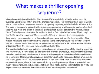 Mysterious music is vital in thriller films because if the music links with the action then the
audience would feel as if they are in the character's position. This will make them want to watch
more. I have included mysterious music in my opening sequence, which also links with the action.
The pace of the score is fast during the chase scene compared to others parts, such as when Karl
sees the two men. The action in the chase scene is much quicker compared to when Karl sees
them. The fast pace score makes the audience want to find out whether he would get caught. In
the thriller opening sequences’ I have researched there are some sort of tense created.
Slow motion is a convention of thriller and creates suspense as it emphasizes the action. Slow
motion makes the audience think about the next scene and what would be a result of the slow
motion. I have included slow motion in my opening sequence in the part where we see the two
antagonists’ feet. This therefore makes my film a thriller film.
The location is also important as it gives the audience an understanding of the opening sequence.
The location can, in some cases, be a reflection of the main character/s. This allows the audience
to understand more of the character/s. In my opening sequence, the setting of the park implies
he is homeless. This information says a lot about Karl, such as he has no one to look after him. In
the opening sequences’ I have research, there are some information about the characters in the
sequence. However, there are not too much. In my opening sequence, I have not revealed too
much. For example, the audience does not know what has happened to him before, as in why the
organization chose him and not someone else. This makes my film a thriller film.
What makes a thriller opening
sequence?
 