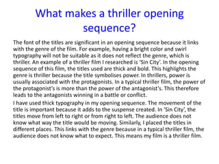 The font of the titles are significant in an opening sequence because it links
with the genre of the film. For example, having a bright color and swirl
typography will not be suitable as it does not reflect the genre, which is
thriller. An example of a thriller film I researched is ‘Sin City’. In the opening
sequence of this film, the titles used are thick and bold. This highlights the
genre is thriller because the title symbolises power. In thrillers, power is
usually associated with the protagonists. In a typical thriller film, the power of
the protagonist’s is more than the power of the antagonist’s. This therefore
leads to the antagonists winning in a battle or conflict.
I have used thick typography in my opening sequence. The movement of the
title is important because it adds to the suspense created. In ‘Sin City’, the
titles move from left to right or from right to left. The audience does not
know what way the title would be moving. Similarly, I placed the titles in
different places. This links with the genre because in a typical thriller film, the
audience does not know what to expect. This means my film is a thriller film.
What makes a thriller opening
sequence?
 