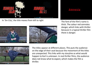 In ‘Sin City’, the title moves from left to right
The font of the film’s name is
thick. The colour red connotes
danger, which links with thriller
because in a typical thriller film
there is danger.
The titles appear at different places. This puts the audience
on the edge of their seat because the movement of the titles
are unexpected. This links with my storyline as what would
happen to Karl is unknown. In real thriller films, the audience
does not know what to expect, which makes the film a
thriller.
 