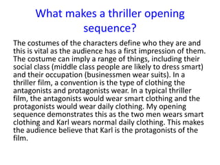The costumes of the characters define who they are and
this is vital as the audience has a first impression of them.
The costume can imply a range of things, including their
social class (middle class people are likely to dress smart)
and their occupation (businessmen wear suits). In a
thriller film, a convention is the type of clothing the
antagonists and protagonists wear. In a typical thriller
film, the antagonists would wear smart clothing and the
protagonists would wear daily clothing. My opening
sequence demonstrates this as the two men wears smart
clothing and Karl wears normal daily clothing. This makes
the audience believe that Karl is the protagonists of the
film.
What makes a thriller opening
sequence?
 