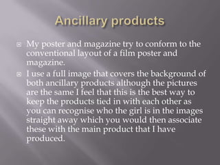    My poster and magazine try to conform to the
    conventional layout of a film poster and
    magazine.
   I use a full image that covers the background of
    both ancillary products although the pictures
    are the same I feel that this is the best way to
    keep the products tied in with each other as
    you can recognise who the girl is in the images
    straight away which you would then associate
    these with the main product that I have
    produced.
 