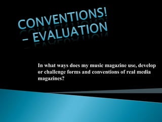 In what ways does my music magazine use, develop
or challenge forms and conventions of real media
magazines?
 