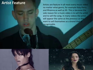 Artist Feature Artists are feature in all most every music video 
no matter what genre, for example Katy Perry 
and Rhianna as well as XX. This is because the 
sole reason for a music video is to sell the artist 
and to sell the song. In many videos the artist 
will appear the same as the previous as the 
want to sell themselves as a brand that is 
recognisable. 
 