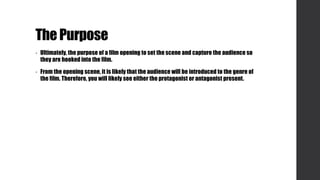 The Purpose
• Ultimately, the purpose of a film opening to set the scene and capture the audience so
they are hooked into the film.
• From the opening scene, it is likely that the audience will be introduced to the genre of
the film. Therefore, you will likely see either the protagonist or antagonist present.
 
