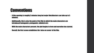 Conventions
• A film opening is roughly 3 minutes long but major blockbusters can take up to 5
minutes.
• Additionally, this is also the point of the film in which the main characters are
introduced (antagonist, protagonist, sidekick etc).
• With the main characters present, the plot begins to form and narrative has started.
• Overall, the first scene establishes the ‘mise en scene’ of the film.
 