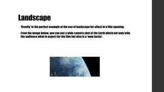 Landscape
• ‘Gravity’ is the perfect example of the use of landscape for effect in a film opening.
• From the image below, you can see a wide camera shot of the Earth which not only tells
the audience what to expect for the film but also is a ‘wow factor’.
 