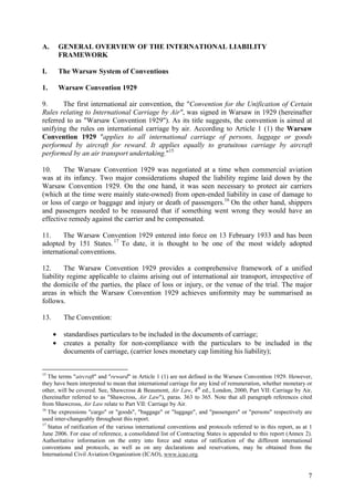7
A. GENERAL OVERVIEW OF THE INTERNATIONAL LIABILITY
FRAMEWORK
I. The Warsaw System of Conventions
1. Warsaw Convention 1929
9. The first international air convention, the "Convention for the Unification of Certain
Rules relating to International Carriage by Air", was signed in Warsaw in 1929 (hereinafter
referred to as "Warsaw Convention 1929"). As its title suggests, the convention is aimed at
unifying the rules on international carriage by air. According to Article 1 (1) the Warsaw
Convention 1929 "applies to all international carriage of persons, luggage or goods
performed by aircraft for reward. It applies equally to gratuitous carriage by aircraft
performed by an air transport undertaking."15
10. The Warsaw Convention 1929 was negotiated at a time when commercial aviation
was at its infancy. Two major considerations shaped the liability regime laid down by the
Warsaw Convention 1929. On the one hand, it was seen necessary to protect air carriers
(which at the time were mainly state-owned) from open-ended liability in case of damage to
or loss of cargo or baggage and injury or death of passengers.16
On the other hand, shippers
and passengers needed to be reassured that if something went wrong they would have an
effective remedy against the carrier and be compensated.
11. The Warsaw Convention 1929 entered into force on 13 February 1933 and has been
adopted by 151 States.17
To date, it is thought to be one of the most widely adopted
international conventions.
12. The Warsaw Convention 1929 provides a comprehensive framework of a unified
liability regime applicable to claims arising out of international air transport, irrespective of
the domicile of the parties, the place of loss or injury, or the venue of the trial. The major
areas in which the Warsaw Convention 1929 achieves uniformity may be summarised as
follows.
13. The Convention:
• standardises particulars to be included in the documents of carriage;
• creates a penalty for non-compliance with the particulars to be included in the
documents of carriage, (carrier loses monetary cap limiting his liability);
15
The terms "aircraft" and "reward" in Article 1 (1) are not defined in the Warsaw Convention 1929. However,
they have been interpreted to mean that international carriage for any kind of remuneration, whether monetary or
other, will be covered. See, Shawcross & Beaumont, Air Law, 4th
ed., London, 2000, Part VII: Carriage by Air,
(hereinafter referred to as "Shawcross, Air Law"), paras. 363 to 365. Note that all paragraph references cited
from Shawcross, Air Law relate to Part VII: Carriage by Air.
16
The expressions "cargo" or "goods", "baggage" or "luggage", and "passengers" or "persons" respectively are
used inter-changeably throughout this report.
17
Status of ratification of the various international conventions and protocols referred to in this report, as at 1
June 2006. For ease of reference, a consolidated list of Contracting States is appended to this report (Annex 2).
Authoritative information on the entry into force and status of ratification of the different international
conventions and protocols, as well as on any declarations and reservations, may be obtained from the
International Civil Aviation Organization (ICAO), www.icao.org.
 