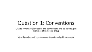 Question 1: Conventions
L/O: to review act/adv codes and conventions and be able to give
examples of some in a group
identify and explain genre conventions in a clip/film example
 
