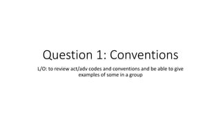 Question 1: Conventions
L/O: to review act/adv codes and conventions and be able to give
examples of some in a group
 