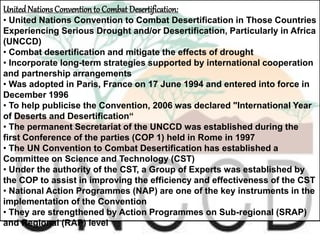 UnitedNationsConvention to Combat Desertification:
• United Nations Convention to Combat Desertification in Those Countries
Experiencing Serious Drought and/or Desertification, Particularly in Africa
(UNCCD)
• Combat desertification and mitigate the effects of drought
• Incorporate long-term strategies supported by international cooperation
and partnership arrangements
• Was adopted in Paris, France on 17 June 1994 and entered into force in
December 1996
• To help publicise the Convention, 2006 was declared "International Year
of Deserts and Desertification“
• The permanent Secretariat of the UNCCD was established during the
first Conference of the parties (COP 1) held in Rome in 1997
• The UN Convention to Combat Desertification has established a
Committee on Science and Technology (CST)
• Under the authority of the CST, a Group of Experts was established by
the COP to assist in improving the efficiency and effectiveness of the CST
• National Action Programmes (NAP) are one of the key instruments in the
implementation of the Convention
• They are strengthened by Action Programmes on Sub-regional (SRAP)
and Regional (RAP) level
 