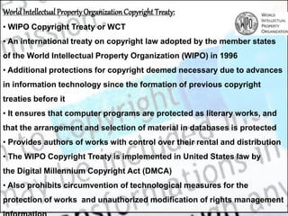 World Intellectual PropertyOrganization Copyright Treaty:
• WIPO Copyright Treaty or WCT
• An international treaty on copyright law adopted by the member states
of the World Intellectual Property Organization (WIPO) in 1996
• Additional protections for copyright deemed necessary due to advances
in information technology since the formation of previous copyright
treaties before it
• It ensures that computer programs are protected as literary works, and
that the arrangement and selection of material in databases is protected
• Provides authors of works with control over their rental and distribution
• The WIPO Copyright Treaty is implemented in United States law by
the Digital Millennium Copyright Act (DMCA)
• Also prohibits circumvention of technological measures for the
protection of works and unauthorized modification of rights management
 