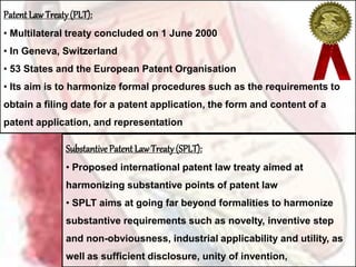 Patent LawTreaty(PLT):
• Multilateral treaty concluded on 1 June 2000
• In Geneva, Switzerland
• 53 States and the European Patent Organisation
• Its aim is to harmonize formal procedures such as the requirements to
obtain a filing date for a patent application, the form and content of a
patent application, and representation
Substantive Patent LawTreaty(SPLT):
• Proposed international patent law treaty aimed at
harmonizing substantive points of patent law
• SPLT aims at going far beyond formalities to harmonize
substantive requirements such as novelty, inventive step
and non-obviousness, industrial applicability and utility, as
well as sufficient disclosure, unity of invention,
 