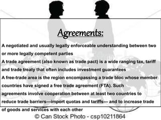 Agreements:
A negotiated and usually legally enforceable understanding between two
or more legally competent parties
A trade agreement (also known as trade pact) is a wide ranging tax, tariff
and trade treaty that often includes investment guarantees
A free-trade area is the region encompassing a trade bloc whose member
countries have signed a free trade agreement (FTA). Such
agreements involve cooperation between at least two countries to
reduce trade barriers—import quotas and tariffs— and to increase trade
of goods and services with each other
 
