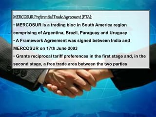 MERCOSURPreferential Trade Agreement (PTA):
• MERCOSUR is a trading bloc in South America region
comprising of Argentina, Brazil, Paraguay and Uruguay
• A Framework Agreement was signed between India and
MERCOSUR on 17th June 2003
• Grants reciprocal tariff preferences in the first stage and, in the
second stage, a free trade area between the two parties
 