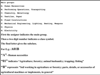 StrasbourgConvention:
•Also known as “Convention on the Unification of Certain Points of
Substantive Law on Patents for Invention”
• Multilateral treaty signed by Member States of the Council of Europe in
1963
• Entered into force on August 1, 1980
• Establishes patentability criteria
• Led to a significant harmonization of patent laws across European
countries
StrasbourgAgreement Concerning the International Patent Classification:
• Also known as the IPC Agreement
• Signed in Strasbourg, France
• Entered into force on October 7, 1975
• Establishes a common classification
for patents for invention, inventors’ certificates, utility
models and utility certificates, known as the “International Patent
Classification” (IPC)
• There are 62 contracting parties to the Strasbourg Agreement
Main groups:
A: Human Necessities
B: Performing Operations, Transporting
C: Chemistry, Metallurgy
D: Textiles, Paper
E: Fixed Constructions
F: Mechanical Engineering, Lighting, Heating, Weapons
G: Physics
H: Electricity
First the assigner indicates the main group.
Then a two digit number indicates a class symbol.
The final letter gives the subclass.
For E.g.: A01B
“A”- Human necessities
“01” indicates “Agriculture; forestry; animal husbandry; trapping; fishing”
“B” represents "Soil working in agriculture or forestry; parts, details, or accessories of
agricultural machines or implements, in general"
 