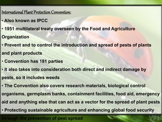 International Plant ProtectionConvention:
• Also known as IPCC
• 1951 multilateral treaty overseen by the Food and Agriculture
Organization
• Prevent and to control the introduction and spread of pests of plants
and plant products
• Convention has 181 parties
• It also takes into consideration both direct and indirect damage by
pests, so it includes weeds
• The Convention also covers research materials, biological control
organisms, germplasm banks, containment facilities, food aid, emergency
aid and anything else that can act as a vector for the spread of plant pests
• Protecting sustainable agriculture and enhancing global food security
through the prevention of pest spread
 