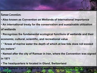 Ramsar Convention:
• Also known as Convention on Wetlands of International Importance
• An international treaty for the conservation and sustainable utilization
of wetlands
• Recognizes the fundamental ecological functions of wetlands and their
economic, cultural, scientific, and recreational value
• “Areas of marine water the depth of which at low tide does not exceed
six meters”
• Named after the city of Ramsar in Iran, where the Convention was signed
in 1971
• The headquarters is located in Gland, Switzerland
• The Ramsar List of Wetlands of International Importance now includes
 