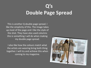 Q’s Double Page SpreadThis is another Q double page spread. I like the simplicity of this. The image takes up most of the page and I like the style of the shot. They have also used columns this is something I will do when making my double page spread. I also like how the colours match what the artists are wearing bring both thing together. I will try and achieve this when coming to my magazine.