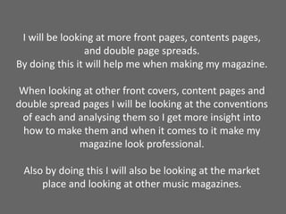 I will be looking at more front pages, contents pages, and double page spreads.By doing this it will help me when making my magazine. When looking at other front covers, content pages and double spread pages I will be looking at the conventions of each and analysing them so I get more insight into how to make them and when it comes to it make my magazine look professional. Also by doing this I will also be looking at the market place and looking at other music magazines.