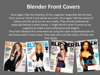Blender Front CoversOnce again I like the simplicity of this magazine I especially like the Katy Perry issue as I think it just stands out more. Once again I like the choice of  colours and the pictures are very simple. They all look professional especially behind a white canvas – I might do this when it comes to my magazine to make it look professional and elegant.They have followed the conventions by using the same masterhead(part of the house style) in every issue. They have also used the colour of three and buzz words. 