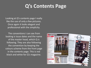 Q’s Contents PageLooking at Q’s contents page I really like the use of only a few pictures. Once again it looks elegant and professional with the simplicity. The conventions I can see from looking is issue dates and the name of the master head, which Q is following. They are also following the convention by keeping the colours scheme from the front page in the contents page. This is red black and white for Q’s magazine.