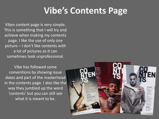 Vibe’s Contents PageVibes content page is very simple. This is something that I will try and achieve when making my contents page. I like the use of only one picture – I don't like contents with a lot of pictures as it can sometimes look unprofessional.Vibe has followed some conventions by showing issue dates and part of the masterhead in the contents page. I also like the way they jumbled up the word ‘contents’ but you can still see what it is meant to be.