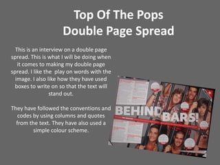 Top Of The Pops Double Page SpreadThis is an interview on a double page spread. This is what I will be doing when it comes to making my double page spread. I like the  play on words with the image. I also like how they have used boxes to write on so that the text will stand out.  They have followed the conventions and codes by using columns and quotes from the text. They have also used a simple colour scheme. 
