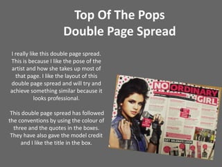 Top Of The Pops Double Page SpreadI really like this double page spread. This is because I like the pose of the artist and how she takes up most of that page. I like the layout of this double page spread and will try and achieve something similar because it looks professional. This double page spread has followed the conventions by using the colour of three and the quotes in the boxes. They have also gave the model credit and I like the title in the box.  