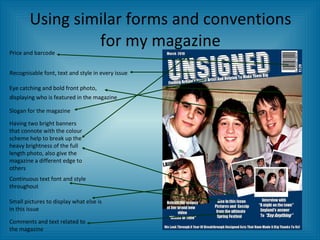 Using similar forms and conventions for my magazine Price and barcode Recognisable font, text and style in every issue Eye catching and bold front photo, displaying who is featured in the magazine   Small pictures to display what else is in this issue Comments and text related to the magazine Continuous text font and style throughout Slogan for the magazine Having two bright banners that connote with the colour scheme help to break up the heavy brightness of the full length photo, also give the magazine a different edge to others 