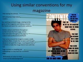 Using similar conventions for my magazine Title stating the obvious Gift and prizes help induce readers Eye catching and bold image, relating to the genre of the magazine and helping connote the theme and want for a particular audience Similar colours and theme throughout to link it front the front page, similar font and styles throughout the page to make it look professional and fluent Text curves around the image to create a really polished effect, it looks like its been well thought about to not spoil the image, I overlapped them a small bit to make the image blend more with the text Page numbers or heading and subheadings is a key item for a contents page Bold blocks of colour to help break up the bold background 
